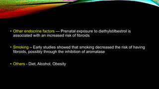 • Other endocrine factors — Prenatal exposure to diethylstilbestrol is
associated with an increased risk of fibroids
• Smoking – Early studies showed that smoking decreased the risk of having
fibroids, possibly through the inhibition of aromatase
• Others - Diet, Alcohol, Obesity
 
