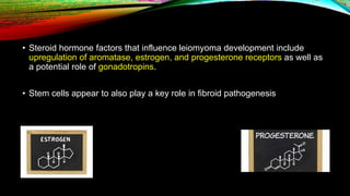 • Steroid hormone factors that influence leiomyoma development include
upregulation of aromatase, estrogen, and progesterone receptors as well as
a potential role of gonadotropins.
• Stem cells appear to also play a key role in fibroid pathogenesis
 