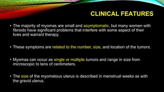 CLINICAL FEATURES
• The majority of myomas are small and asymptomatic, but many women with
fibroids have significant problems that interfere with some aspect of their
lives and warrant therapy.
• These symptoms are related to the number, size, and location of the tumors.
• Myomas can occur as single or multiple tumors and range in size from
microscopic to tens of centimeters.
• The size of the myomatous uterus is described in menstrual weeks as with
the gravid uterus.
 