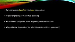 • Symptoms are classified into three categories :
• ●Heavy or prolonged menstrual bleeding
• ●Bulk-related symptoms, such as pelvic pressure and pain
• ●Reproductive dysfunction (ie, infertility or obstetric complications)
 