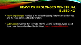 HEAVY OR PROLONGED MENSTRUAL
BLEEDING
• Heavy or prolonged menses is the typical bleeding pattern with leiomyomas
and the most common fibroid symptom
• Submucosal myomas that protrude into the uterine cavity (eg, types 0 and
1)are most frequently related to significant heavy menstrual bleeding
 