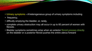 • Urinary symptoms – A heterogeneous group of urinary symptoms including
• frequency,
• difficulty emptying the bladder, or, rarely,
• complete urinary obstruction may all occur in up to 60 percent of women with
fibroids .
• Bladder symptoms sometimes arise when an anterior fibroid presses directly
on the bladder or a posterior fibroid pushes the entire uterus forward
 
