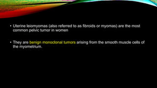• Uterine leiomyomas (also referred to as fibroids or myomas) are the most
common pelvic tumor in women
• They are benign monoclonal tumors arising from the smooth muscle cells of
the myometrium.
 