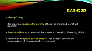 DIAGNOSIS
• History Taking –
• It is important to assess the severity of heavy or prolonged menstrual
bleeding.
• A menstrual history is taken and the volume and duration of bleeding elicited
• For women with pelvic pain or pressure, the location, severity, and
characteristics of the pain should be assessed
 
