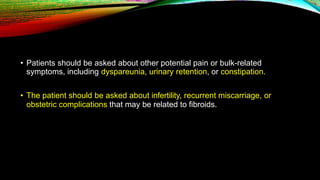 • Patients should be asked about other potential pain or bulk-related
symptoms, including dyspareunia, urinary retention, or constipation.
• The patient should be asked about infertility, recurrent miscarriage, or
obstetric complications that may be related to fibroids.
 