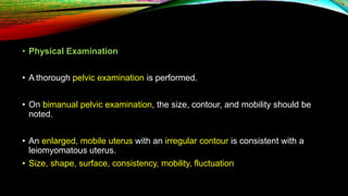 • Physical Examination
• A thorough pelvic examination is performed.
• On bimanual pelvic examination, the size, contour, and mobility should be
noted.
• An enlarged, mobile uterus with an irregular contour is consistent with a
leiomyomatous uterus.
• Size, shape, surface, consistency, mobility, fluctuation
 