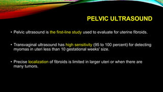 PELVIC ULTRASOUND
• Pelvic ultrasound is the first-line study used to evaluate for uterine fibroids.
• Transvaginal ultrasound has high sensitivity (95 to 100 percent) for detecting
myomas in uteri less than 10 gestational weeks' size.
• Precise localization of fibroids is limited in larger uteri or when there are
many tumors.
 