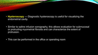 • Hysteroscopy — Diagnostic hysteroscopy is useful for visualizing the
endometrial cavity.
• Similar to saline infusion sonography, this allows evaluation for submucosal
or protruding myometrial fibroids and can characterize the extent of
protrusion.
• This can be performed in the office or operating room
 