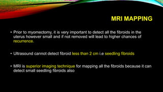 MRI MAPPING
• Prior to myomectomy, it is very important to detect all the fibroids in the
uterus however small and if not removed will lead to higher chances of
recurrence.
• Ultrasound cannot detect fibroid less than 2 cm i.e seedling fibroids
• MRI is superior imaging technique for mapping all the fibroids because it can
detect small seedling fibroids also
 