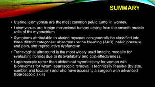 SUMMARY
• Uterine leiomyomas are the most common pelvic tumor in women.
• Leiomyomas are benign monoclonal tumors arising from the smooth muscle
cells of the myometrium
• Symptoms attributable to uterine myomas can generally be classified into
three distinct categories: abnormal uterine bleeding (AUB), pelvic pressure
and pain, and reproductive dysfunction
• Transvaginal ultrasound is the most widely used imaging modality for
evaluating fibroids due to its availability and cost-effectiveness.
• Laparoscopic rather than abdominal myomectomy for women with
leiomyomas for whom laparoscopic removal is technically feasible (by size,
number, and location) and who have access to a surgeon with advanced
laparoscopic skills
 