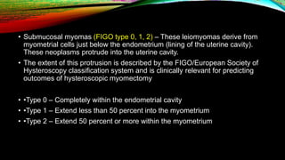 • Submucosal myomas (FIGO type 0, 1, 2) – These leiomyomas derive from
myometrial cells just below the endometrium (lining of the uterine cavity).
These neoplasms protrude into the uterine cavity.
• The extent of this protrusion is described by the FIGO/European Society of
Hysteroscopy classification system and is clinically relevant for predicting
outcomes of hysteroscopic myomectomy
• •Type 0 – Completely within the endometrial cavity
• •Type 1 – Extend less than 50 percent into the myometrium
• •Type 2 – Extend 50 percent or more within the myometrium
 