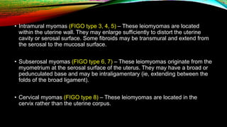 • Intramural myomas (FIGO type 3, 4, 5) – These leiomyomas are located
within the uterine wall. They may enlarge sufficiently to distort the uterine
cavity or serosal surface. Some fibroids may be transmural and extend from
the serosal to the mucosal surface.
• Subserosal myomas (FIGO type 6, 7) – These leiomyomas originate from the
myometrium at the serosal surface of the uterus. They may have a broad or
pedunculated base and may be intraligamentary (ie, extending between the
folds of the broad ligament).
• Cervical myomas (FIGO type 8) – These leiomyomas are located in the
cervix rather than the uterine corpus.
 