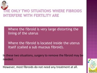 • Where the fibroid is very large distorting the
lining of the uterus
• Where the fibroid is located inside the uterus
itself (called a sub mucous fibroid).
In these two situations, surgery to remove the fibroid may be
needed.
However, most fibroids do not need any treatment at all.
 