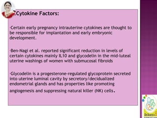 3.Cytokine Factors:
•Certain early pregnancy intrauterine cytokines are thought to
be responsible for implantation and early embryonic
development.
•Ben-Nagi et al. reported significant reduction in levels of
certain cytokines mainly IL10 and glycodelin in the mid-luteal
uterine washings of women with submucosal fibroids
•Glycodelin is a progesterone-regulated glycoprotein secreted
into uterine luminal cavity by secretory/decidualized
endometrial glands and has properties like promoting
angiogenesis and suppressing natural killer (NK) cells.
 