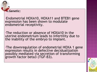 4.Genetic:
•Endometrial HOXA10, HOXA11 and BTEB1 gene
expression has been shown to modulate
endometrial receptivity.
•The reduction or absence of HOXA10 in the
uterine endometrium leads to infertility due to
the inability of the embryo to implant.
•The downregulation of endometrial HOXA 1 gene
expression results in defective decidualization
possibly mediated via secretion of transforming
growth factor beta3 (TGF-β3).
 