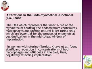 Alterations in the Endo-myometrial Junctional
(EMJ) Zone:
•The EMJ which represents the inner 1/3rd of the
myometrium abutting the endometrium contributes
macrophages and uterine natural killer (uNK) cells
which are essential for the process of endometrial
decidualization in the mid-luteal window of
implantation.
• In women with uterine fibroids, Kitaya et al. found
significant reduction in concentrations of both
macrophages and uNK cells in the EMJ, thus,
negatively affecting implantation.
 