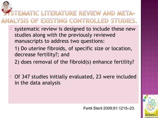  systematic review is designed to include these new
studies along with the previously reviewed
manuscripts to address two questions:
1) Do uterine fibroids, of specific size or location,
decrease fertility?; and
2) does removal of the fibroid(s) enhance fertility?
 Of 347 studies initially evaluated, 23 were included
in the data analysis
Fertil Steril 2009;91:1215–23.
 