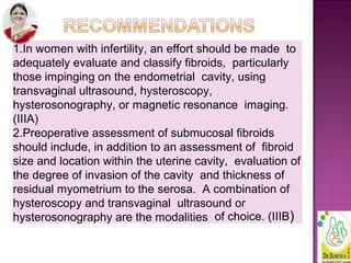 1.In women with infertility, an effort should be made to
adequately evaluate and classify fibroids, particularly
those impinging on the endometrial cavity, using
transvaginal ultrasound, hysteroscopy,
hysterosonography, or magnetic resonance imaging.
(IIIA)
2.Preoperative assessment of submucosal fibroids
should include, in addition to an assessment of fibroid
size and location within the uterine cavity, evaluation of
the degree of invasion of the cavity and thickness of
residual myometrium to the serosa. A combination of
hysteroscopy and transvaginal ultrasound or
hysterosonography are the modalities of choice. (IIIB)
 