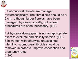 3.Submucosal fibroids are managed
hysteroscopically. The fibroid size should be <
5 cm, although larger fibroids have been
managed hysteroscopically, but repeat
procedures are often necessary. (IIIB)
4.A hysterosalpingogram is not an appropriate
exam to evaluate and classify fibroids. (IIID)
5.In women with otherwise unexplained
infertility, submucosal fibroids should be
removed in order to improve conception and
pregnancy rates.
(II2A)
 