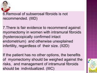 6.Removal of subserosal fibroids is not
recommended. (IIID)
7.There is fair evidence to recommend against
myomectomy in women with intramural fibroids
(hysteroscopically confirmed intact
endometrium) and otherwise unexplained
infertility, regardless of their size. (II2D)
If the patient has no other options, the benefits
of myomectomy should be weighed against the
risks, and management of intramural fibroids
should be individualized. (IIIC)
 