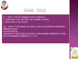 Q 1 WHAT TYPE OF FIBROIDS AFFECT FERTILITY
• LEOMYOMAS THAT DISTORT THE UTERINE CAVITIES
•( submucosal or intramural)
•Q 2 WHAT IS THE IMPACT OF SMALL CAVITY DISTORTING INTRAMURAL
FIBROIDS ON ART
•CONTROVERTIAL
•SINGNIFICAT REDUCTION IN CLINICAL AND ONGOING PREGNANCY RATES
WITH INTRAMURAL FIBROIDS OF ≤ 5 cm
 