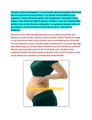 Fibroids, Fertility and Pregnancy - Do uterine fibroids cause infertility and should
they be removed to increase fertility? - can fibroids make it difficult to get
pregnant? - Uterine Fibroid Symptoms and Complications Treatment in Surat
Gujarat - How do fibroids affect Pregnancy - fertility? - Learn how fibroids affect
fertility in this article -Fibroids and infertility - an updated systematic review of
the evidence - Treatment Options for Fibroids of Uterus - Fibroids and
Pregnancy
Summary: Uterine fibroids (leiomyomata) are noncancerous growths that
develop in or just outside a woman’s uterus (womb). Uterine fibroids can range
in size, from microscopic to several inches across and weighing tens of pounds.
You may experience severe, painful cramps and abnormal or excessive bleeding,
especially during your periods. When all other causes of infertility are excluded
fibroids may account for only 2 to 3% of infertility cases. Fibroids can be
surgically removed, the blood supply to fibroids can be cut off, the entire uterus
can be removed, or medicine can temporarily shrink fibroids.
 