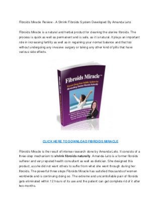 Fibroids Miracle Review - A Shrink Fibroids System Developed By Amanda Leto


Fibroids Miracle is a natural and herbal product for cleaning the uterine fibroids. The
process is quick as well as permanent and is safe, as it is natural. It plays an important
role in increasing fertility as well as in regaining your normal balance and that too
without undergoing any invasive surgery or taking any other kind of pills that have
various side effects.




                 CLICK HERE TO DOWNLOAD FIBROIDS MIRACLE


Fibroids Miracle is the result of intense research done by Amanda-Leto. It consists of a
three-step mechanism to shrink fibroids naturally. Amanda-Leto is a former fibroids
sufferer and very reputed health consultant as well as dietician. She designed this
product, as she did not want others to suffer from what she went through during her
fibroids. The powerful three steps Fibroids Miracle has satisfied thousands of women
worldwide and is continuing doing so. The extreme and uncontrollable pain of fibroids
gets eliminated within 12 hours of its use and the patient can get complete rid of it after
two months.
 