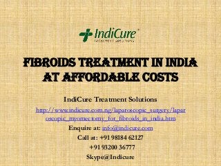 Fibroids Treatment in India
at affordable costs
IndiCure Treatment Solutions
http://www.indicure.com.ng/laparoscopic_surgery/lapar
oscopic_myomectomy_for_fibroids_in_india.htm
Enquire at: info@indicure.com
Call at: +91 98184 62127
+91 93200 36777
Skype@Indicure

 
