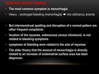 Abnormal uterine bleeding 
• The most common symptom is menorrhagia 
• Heavy / prolonged bleeding (menorrhagia)  iron deficiency anemia 
• But intermenstrual spotting and disruption of a normal pattern are 
other frequent complaints 
• location of the myomas, submucous versus intramural, is not 
related to bleeding symptoms 
• symptoms of bleeding were related to the size of myomas 
• The older theory that the amount of menorrhagia is directly 
related to an increase of endometrial surface area has been 
disproven. 
 
