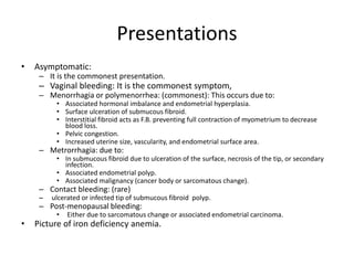 Presentations
• Asymptomatic:
– It is the commonest presentation.
– Vaginal bleeding: It is the commonest symptom,
– Menorrhagia or polymenorrhea: (commonest): This occurs due to:
• Associated hormonal imbalance and endometrial hyperplasia.
• Surface ulceration of submucous fibroid.
• Interstitial fibroid acts as F.B. preventing full contraction of myometrium to decrease
blood loss.
• Pelvic congestion.
• Increased uterine size, vascularity, and endometrial surface area.
– Metrorrhagia: due to:
• In submucous fibroid due to ulceration of the surface, necrosis of the tip, or secondary
infection.
• Associated endometrial polyp.
• Associated malignancy (cancer body or sarcomatous change).
– Contact bleeding: (rare)
– ulcerated or infected tip of submucous fibroid polyp.
– Post-menopausal bleeding:
• Either due to sarcomatous change or associated endometrial carcinoma.
• Picture of iron deficiency anemia.
 