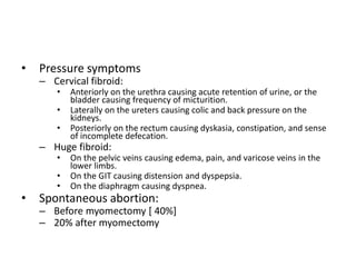 • Pressure symptoms
– Cervical fibroid:
• Anteriorly on the urethra causing acute retention of urine, or the
bladder causing frequency of micturition.
• Laterally on the ureters causing colic and back pressure on the
kidneys.
• Posteriorly on the rectum causing dyskasia, constipation, and sense
of incomplete defecation.
– Huge fibroid:
• On the pelvic veins causing edema, pain, and varicose veins in the
lower limbs.
• On the GIT causing distension and dyspepsia.
• On the diaphragm causing dyspnea.
• Spontaneous abortion:
– Before myomectomy [ 40%]
– 20% after myomectomy
 