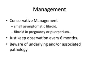 Management
• Conservative Management
– small asymptomatic fibroid,
– fibroid in pregnancy or puerperium.
• Just keep observation every 6 months.
• Beware of underlying and/or associated
pathology
 