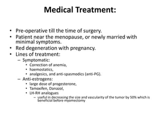 Medical Treatment:
• Pre-operative till the time of surgery.
• Patient near the menopause, or newly married with
minimal symptoms.
• Red degeneration with pregnancy.
• Lines of treatment:
– Symptomatic:
• Correction of anemia,
• haemostatics,
• analgesics, and anti-spasmodics (anti-PG).
– Anti-estrogens:
• large dose of progesterone,
• Tamoxifen, Danazol,
• LH-RH analogues
– useful in decreasing the size and vascularity of the tumor by 50% which is
beneficial before myomectomy
 