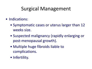 Surgical Management
• Indications:
• Symptomatic cases or uterus larger than 12
weeks size.
• Suspected malignancy (rapidly enlarging or
post-menopausal growth).
• Multiple huge fibroids liable to
complications.
• Infertility.
 