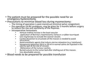 • The patient must be prepared for the possible need for an
emergency hysterectomy.
• Precautions to minimize blood loss during myomectomy:
– The timing of operation is post-menstrual (minimal pelvic congestion).
– Pre-operative LH-RH analogues: may be given for 3 months before surgery
to reduce the size and vascularity of the myomas.
– Intraoperative hemostasis
• Vertical midline incision is the least vascular
• application of Bonney’s myomectomy clamp or a rubber tourniquet
• Use ring forceps to occlude the ovarian vessels
• Careful dissection to enucleate all the masses is needed to avoid
recurrence.
• Avoid anesthetic agents that induce uterine relaxation (e.g. halothane).
• Vasopressin (pitressin) 20 IU in 20 ml in normal saline are injected in the
uterine wall at the site of incision.
• Obliteration of the tumour cavities.
• Buried sutures to the tumor bed after shelling out of the masses.
• Use absorbable sutures.
• Blood needs to be prepared for possible transfusion
 