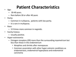 Patient Characteristics• Age:
– 30-40 years.
– Rare before 30 or after 40 years
• Parity:
– Common in nulliparas, patients with low parity.
– It is rare in multiparas.
• Race:
– 3-9 times more common in negroids.
• Family history:
– Usually positive.
• Hyper-estrenemia:
– Estrogen receptors (ER) more than the surrounding myometrium but
less than those in the endometrium
• Atrophies and shrinks after menopause.
• Common association with other hyper-estrenic conditions as
endometriosis, endometrial hyperplasia and endometrial
carcinoma
 