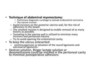 • Technique of abdominal myomectomy:
• Preliminary diagnostic curettage to exclude endometrial carcinoma.
• The uterine incision:
– Avoid incisions on the posterior uterine wall, for the risk of
adhesions to the bowel.
– The smallest incision is designed to enable removal of as many
lesions as possible.
– Tunneling in the uterine wall is utilized to minimize many
incisions and peritoneal trauma.
– Try to avoid opening the endometrial cavity.
• To keep the uterus anteverted
– ventrosuspension or plication of the round ligaments and
uterosacral ligaments.
• Dextran solution, Ringer lactate solution or
dexamethazone could be instilled in the peritoneal cavity
to minimize postoperative adhesions
 