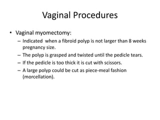 Vaginal Procedures
• Vaginal myomectomy:
– Indicated when a fibroid polyp is not larger than 8 weeks
pregnancy size.
– The polyp is grasped and twisted until the pedicle tears.
– If the pedicle is too thick it is cut with scissors.
– A large polyp could be cut as piece-meal fashion
(morcellation).
 