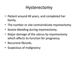 Hysterectomy
• Patient around 40 years, and completed her
family.
• The number or site contraindicate myomectomy
• Severe bleeding during myomectomy.
• Major damage of the uterus by myomectomy
which affects its function for pregnancy.
• Recurrent fibroids.
• Suspicious of malignancy
 