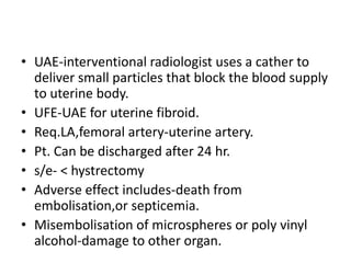 • UAE-interventional radiologist uses a cather to
deliver small particles that block the blood supply
to uterine body.
• UFE-UAE for uterine fibroid.
• Req.LA,femoral artery-uterine artery.
• Pt. Can be discharged after 24 hr.
• s/e- < hystrectomy
• Adverse effect includes-death from
embolisation,or septicemia.
• Misembolisation of microspheres or poly vinyl
alcohol-damage to other organ.
 