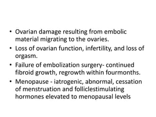 • Ovarian damage resulting from embolic
material migrating to the ovaries.
• Loss of ovarian function, infertility, and loss of
orgasm.
• Failure of embolization surgery- continued
fibroid growth, regrowth within fourmonths.
• Menopause - iatrogenic, abnormal, cessation
of menstruation and folliclestimulating
hormones elevated to menopausal levels
 