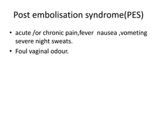 Post embolisation syndrome(PES)
• acute /or chronic pain,fever nausea ,vometing
severe night sweats.
• Foul vaginal odour.
 