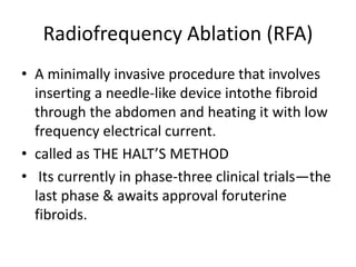 Radiofrequency Ablation (RFA)
• A minimally invasive procedure that involves
inserting a needle-like device intothe fibroid
through the abdomen and heating it with low
frequency electrical current.
• called as THE HALT’S METHOD
• Its currently in phase-three clinical trials—the
last phase & awaits approval foruterine
fibroids.
 