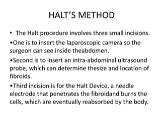 HALT’S METHOD
• The Halt procedure involves three small incisions.
•One is to insert the laparoscopic camera so the
surgeon can see inside theabdomen.
•Second is to insert an intra-abdominal ultrasound
probe, which can determine thesize and location of
fibroids.
•Third incision is for the Halt Device, a needle
electrode that penetrates the fibroidand burns the
cells, which are eventually reabsorbed by the body.
 