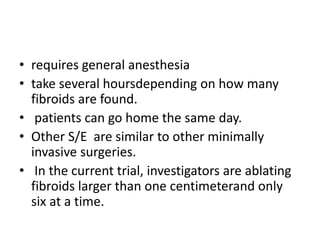 • requires general anesthesia
• take several hoursdepending on how many
fibroids are found.
• patients can go home the same day.
• Other S/E are similar to other minimally
invasive surgeries.
• In the current trial, investigators are ablating
fibroids larger than one centimeterand only
six at a time.
 