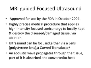 MRI guided Focused Ultrasound
• Approved for use by the FDA in October 2004.
• Highly precise medical procedure that applies
high-intensity focused sonicenergy to locally heat
& destroy the diseased/damaged tissue, via
ablation.
• Ultrasound can be focused,either via a Lens
(polystyrene lens),a Curved Transducer/
• An acoustic wave propagates through the tissue,
part of it is absorbed and convertedto heat
 
