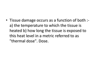 • Tissue damage occurs as a function of both :-
a) the temperature to which the tissue is
heated b) how long the tissue is exposed to
this heat level in a metric referred to as
"thermal dose". Dose.
 