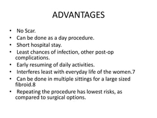 ADVANTAGES
• No Scar.
• Can be done as a day procedure.
• Short hospital stay.
• Least chances of infection, other post-op
complications.
• Early resuming of daily activities.
• Interferes least with everyday life of the women.7
• Can be done in multiple sittings for a large sized
fibroid.8
• Repeating the procedure has lowest risks, as
compared to surgical options.
 
