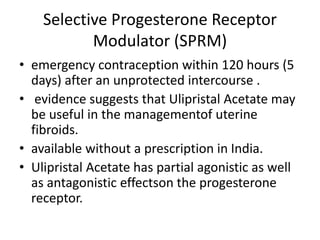 Selective Progesterone Receptor
Modulator (SPRM)
• emergency contraception within 120 hours (5
days) after an unprotected intercourse .
• evidence suggests that Ulipristal Acetate may
be useful in the managementof uterine
fibroids.
• available without a prescription in India.
• Ulipristal Acetate has partial agonistic as well
as antagonistic effectson the progesterone
receptor.
 