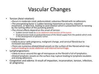 Vascular Changes
• Torsion (Axial rotation):
–Occurs in moderate-sized, pedunculated, subserous fibroid with no adhesions.
–The precipitating factor is sudden twisting movement as trauma, intestinal
movement, or fetal kick, leading to axial rotation which is prevented from re-twisting
by the lashing effect of the pulsating pedicle.
–The clinical effects depend on the onset of torsion:
• Sudden torsion leads to acute abdomen and necrosis of the tumor.
• Gradual torsion leads to gradual decrease of the blood supply from the pedicle which ends
in the development of parasitic tumor.
• Telangeactasis:
–Likely to occur with pregnancy, malignant change, and cervical fibroid due to
increased vascularity.
–There are numerous dilated blood vessels on the surface of the fibroid which may
rupture leading to acute abdomen and internal hemorrhage.
• Lymphangeactasis:
–Likely to occur around the age of menopause as the fibroid is full of lymphatics.
–Dilated lymphatic vessels on the surface may rupture leading to lymphatic exudates
and strong adhesions.
• Congestion and edema: A result of impaction, incarceration, torsion, infection,
or pregnancy
 